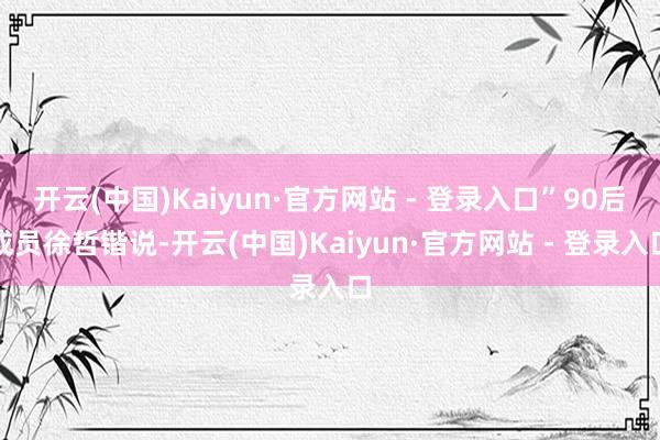 开云(中国)Kaiyun·官方网站 - 登录入口”90后成员徐哲锴说-开云(中国)Kaiyun·官方网站 - 登录入口