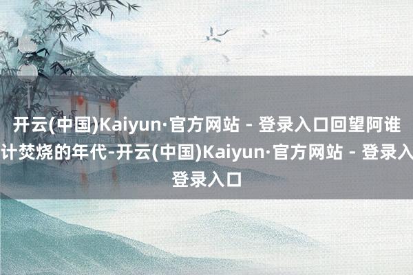 开云(中国)Kaiyun·官方网站 - 登录入口回望阿谁心计焚烧的年代-开云(中国)Kaiyun·官方网站 - 登录入口