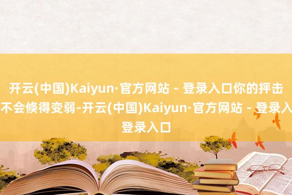 开云(中国)Kaiyun·官方网站 - 登录入口你的抨击也不会倏得变弱-开云(中国)Kaiyun·官方网站 - 登录入口
