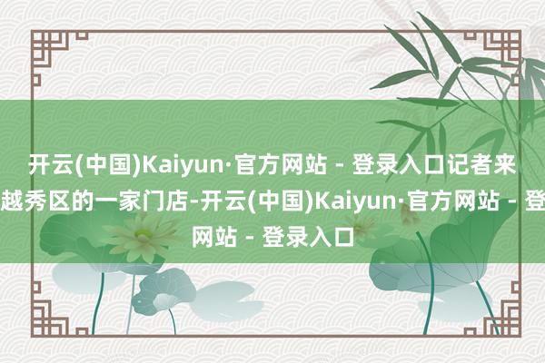 开云(中国)Kaiyun·官方网站 - 登录入口记者来到位于越秀区的一家门店-开云(中国)Kaiyun·官方网站 - 登录入口