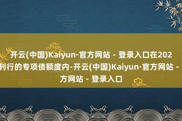 开云(中国)Kaiyun·官方网站 - 登录入口在2025年新增刊行的专项债额度内-开云(中国)Kaiyun·官方网站 - 登录入口