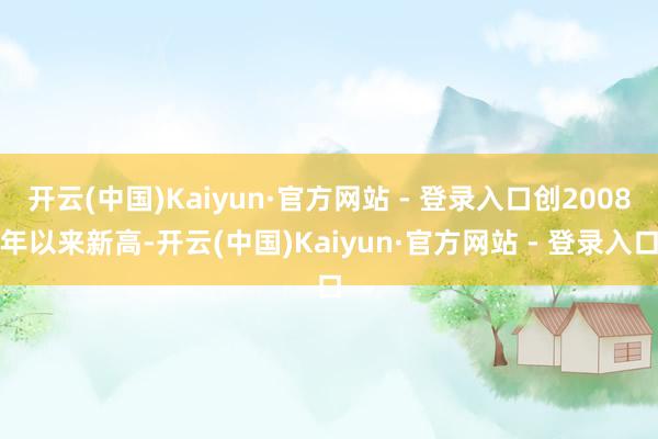 开云(中国)Kaiyun·官方网站 - 登录入口创2008年以来新高-开云(中国)Kaiyun·官方网站 - 登录入口