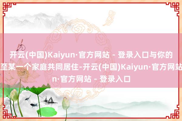 开云(中国)Kaiyun·官方网站 - 登录入口与你的家东谈主以至某一个家庭共同居住-开云(中国)Kaiyun·官方网站 - 登录入口