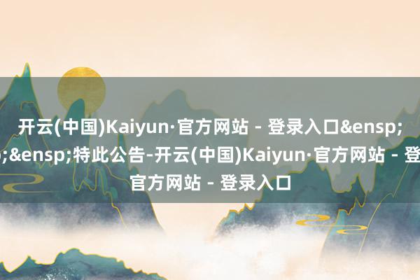 开云(中国)Kaiyun·官方网站 - 登录入口&ensp;&ensp;&ensp;特此公告-开云(中国)Kaiyun·官方网站 - 登录入口
