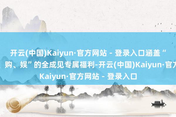 开云(中国)Kaiyun·官方网站 - 登录入口涵盖“吃、住、行、游、购、娱”的全成见专属福利-开云(中国)Kaiyun·官方网站 - 登录入口