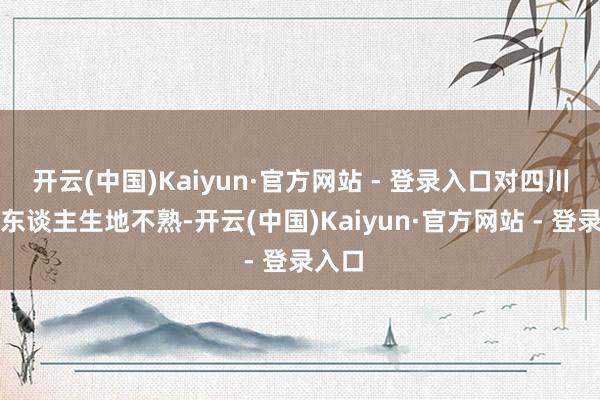 开云(中国)Kaiyun·官方网站 - 登录入口对四川地区东谈主生地不熟-开云(中国)Kaiyun·官方网站 - 登录入口