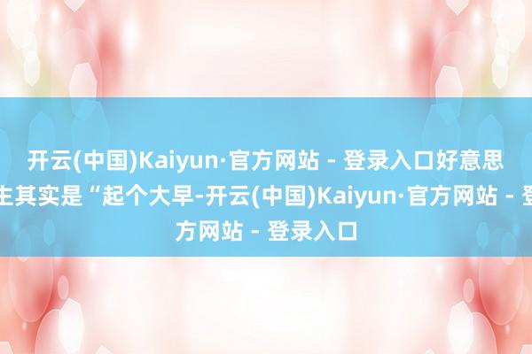 开云(中国)Kaiyun·官方网站 - 登录入口好意思国东谈主其实是“起个大早-开云(中国)Kaiyun·官方网站 - 登录入口