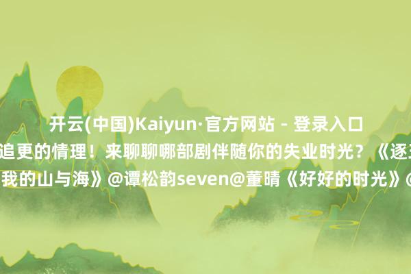 开云(中国)Kaiyun·官方网站 - 登录入口每一部齐藏着让东谈主熬夜追更的情理！来聊聊哪部剧伴随你的失业时光？《逐玉》@张凌赫z@田曦薇《我的山与海》@谭松韵seven@董晴《好好的时光》@梅婷@演员田雨@陈昊宇Amy《生命树》@杨紫@胡歌《纯碎年代的爱情》@陈飞宇Arthur@孙千《太平年》@白宇WHITE@周雨彤微博《江湖夜雨十年灯》@周翊然Tz@包上恩《玫瑰丛生》@王子文Ava@摩登昆季刘宇宁@蒋欣《放纵》@谭松韵seven@侯明昊《骄阳似我》@宋威龙99@赵今麦angel更多音书：#你好1983定档##张柏芝一把夺过粉丝手机合拍##猫眼逐玉集均##田曦薇听到张凌赫说出去笑场了##刘大锤聊严浩翔去苏梅岛##张踩铃不要脸的东谈主先享受甜茶##王鹤润吐槽王玉雯##王鹤润王玉雯#（剪辑：杨雨桐；审签：艾渝）-开云(中国)Kaiyun·官方网站 - 登录入口