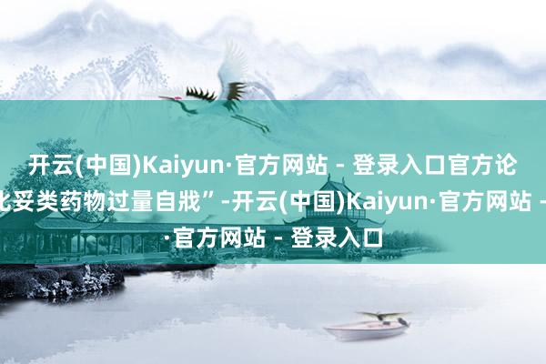 开云(中国)Kaiyun·官方网站 - 登录入口官方论断是“巴比妥类药物过量自戕”-开云(中国)Kaiyun·官方网站 - 登录入口