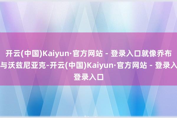 开云(中国)Kaiyun·官方网站 - 登录入口就像乔布斯与沃兹尼亚克-开云(中国)Kaiyun·官方网站 - 登录入口