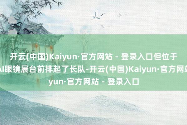 开云(中国)Kaiyun·官方网站 - 登录入口但位于户外的千问AI眼镜展台前排起了长队-开云(中国)Kaiyun·官方网站 - 登录入口
