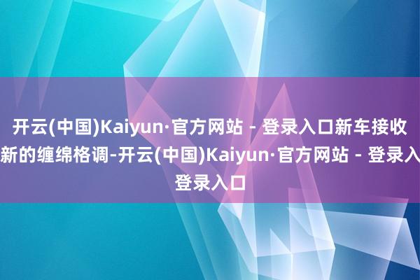 开云(中国)Kaiyun·官方网站 - 登录入口新车接收全新的缠绵格调-开云(中国)Kaiyun·官方网站 - 登录入口