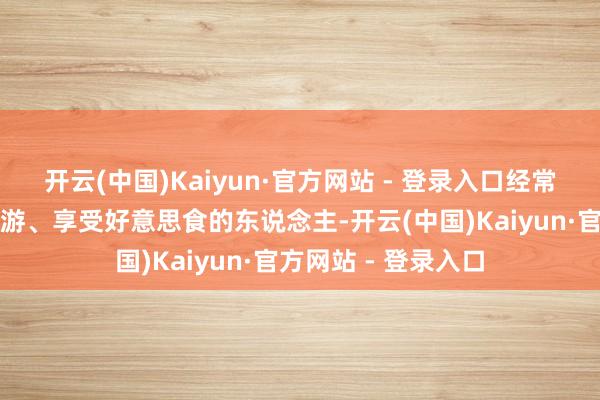 开云(中国)Kaiyun·官方网站 - 登录入口经常能在假期里四处旅游、享受好意思食的东说念主-开云(中国)Kaiyun·官方网站 - 登录入口