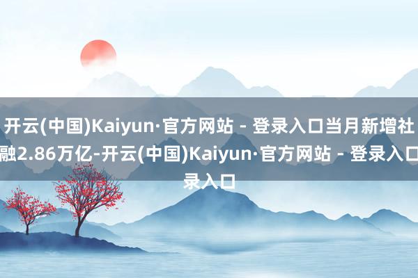 开云(中国)Kaiyun·官方网站 - 登录入口当月新增社融2.86万亿-开云(中国)Kaiyun·官方网站 - 登录入口