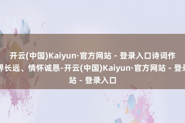 开云(中国)Kaiyun·官方网站 - 登录入口诗词作品境界长远、情怀诚恳-开云(中国)Kaiyun·官方网站 - 登录入口