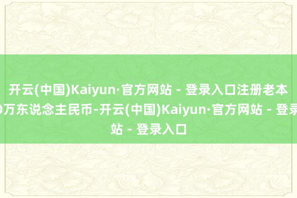 开云(中国)Kaiyun·官方网站 - 登录入口注册老本2000万东说念主民币-开云(中国)Kaiyun·官方网站 - 登录入口