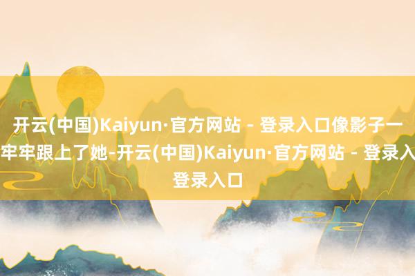 开云(中国)Kaiyun·官方网站 - 登录入口像影子一样牢牢跟上了她-开云(中国)Kaiyun·官方网站 - 登录入口
