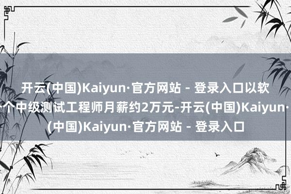 开云(中国)Kaiyun·官方网站 - 登录入口以软件测试岗亭为例：一个中级测试工程师月薪约2万元-开云(中国)Kaiyun·官方网站 - 登录入口