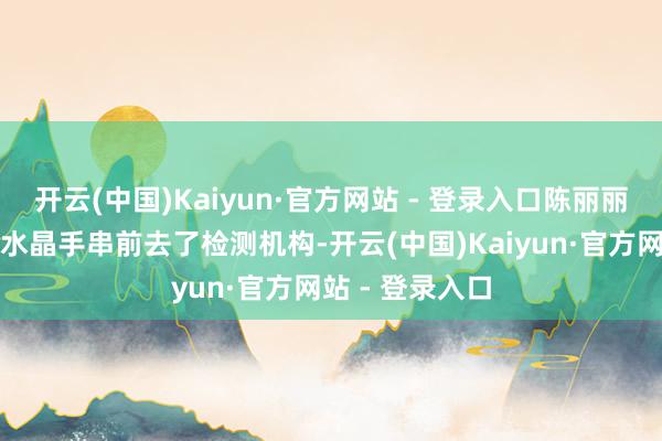 开云(中国)Kaiyun·官方网站 - 登录入口陈丽丽带着购买到的水晶手串前去了检测机构-开云(中国)Kaiyun·官方网站 - 登录入口