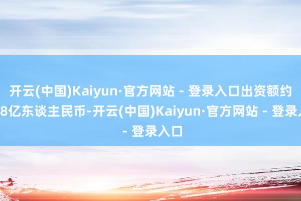 开云(中国)Kaiyun·官方网站 - 登录入口出资额约18.8亿东谈主民币-开云(中国)Kaiyun·官方网站 - 登录入口