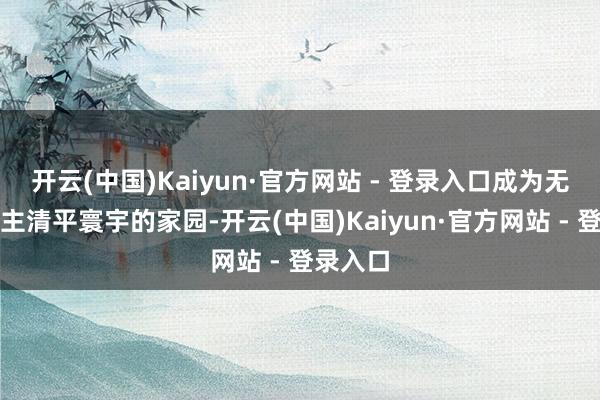 开云(中国)Kaiyun·官方网站 - 登录入口成为无数东谈主清平寰宇的家园-开云(中国)Kaiyun·官方网站 - 登录入口