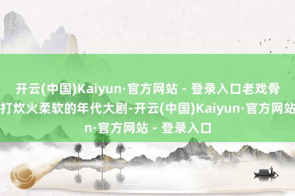 开云(中国)Kaiyun·官方网站 - 登录入口老戏骨加盟四肢主打炊火柔软的年代大剧-开云(中国)Kaiyun·官方网站 - 登录入口