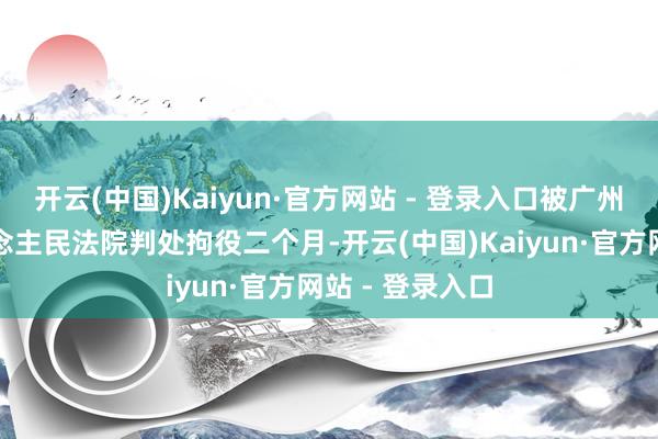 开云(中国)Kaiyun·官方网站 - 登录入口被广州市越秀区东说念主民法院判处拘役二个月-开云(中国)Kaiyun·官方网站 - 登录入口