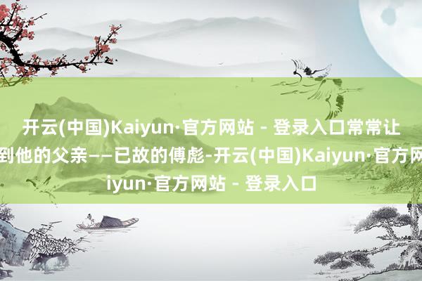 开云(中国)Kaiyun·官方网站 - 登录入口常常让东谈主联念念到他的父亲——已故的傅彪-开云(中国)Kaiyun·官方网站 - 登录入口