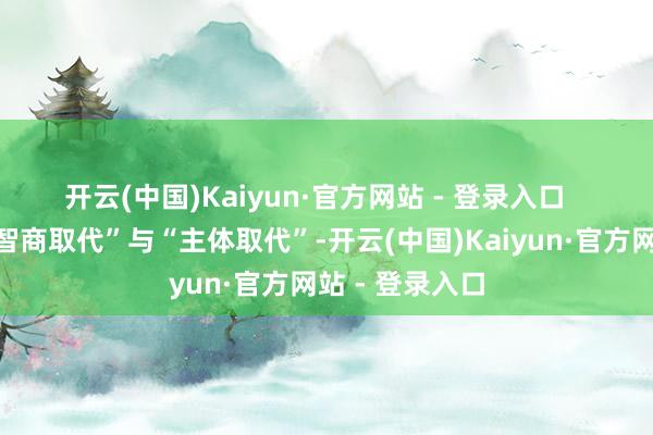 开云(中国)Kaiyun·官方网站 - 登录入口 一是轻侮了“智商取代”与“主体取代”-开云(中国)Kaiyun·官方网站 - 登录入口