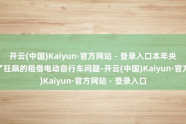 开云(中国)Kaiyun·官方网站 - 登录入口本年央视315晚会曝光了狂飙的租借电动自行车问题-开云(中国)Kaiyun·官方网站 - 登录入口