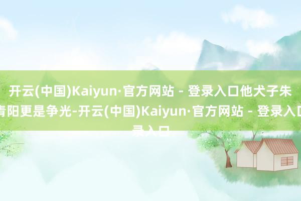 开云(中国)Kaiyun·官方网站 - 登录入口他犬子朱青阳更是争光-开云(中国)Kaiyun·官方网站 - 登录入口