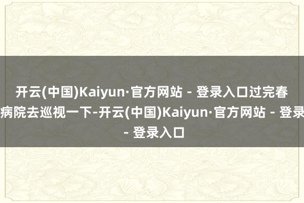 开云(中国)Kaiyun·官方网站 - 登录入口过完春节到病院去巡视一下-开云(中国)Kaiyun·官方网站 - 登录入口