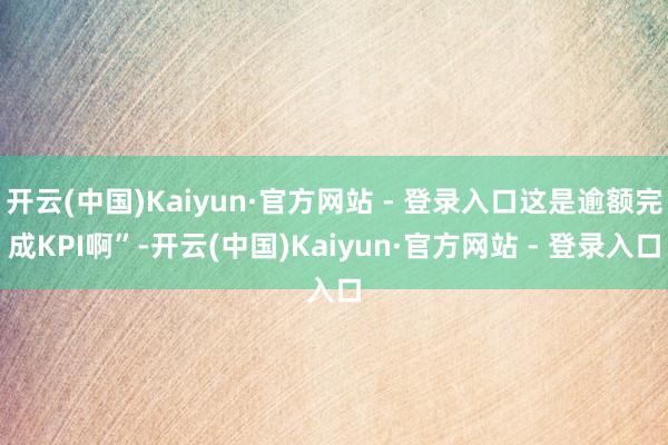开云(中国)Kaiyun·官方网站 - 登录入口这是逾额完成KPI啊”-开云(中国)Kaiyun·官方网站 - 登录入口