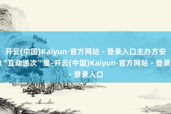 开云(中国)Kaiyun·官方网站 - 登录入口主办方安排的“互动递次”里-开云(中国)Kaiyun·官方网站 - 登录入口