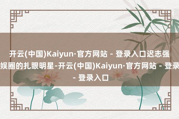 开云(中国)Kaiyun·官方网站 - 登录入口迟志强是文娱圈的扎眼明星-开云(中国)Kaiyun·官方网站 - 登录入口