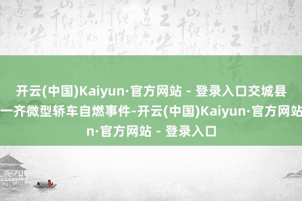 开云(中国)Kaiyun·官方网站 - 登录入口交城县交东线突发一齐微型轿车自燃事件-开云(中国)Kaiyun·官方网站 - 登录入口