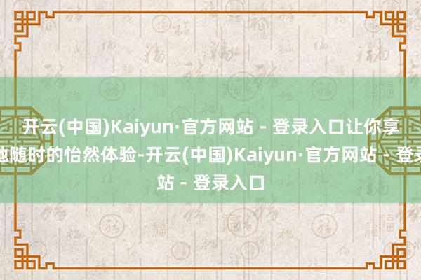 开云(中国)Kaiyun·官方网站 - 登录入口让你享受遍地随时的怡然体验-开云(中国)Kaiyun·官方网站 - 登录入口