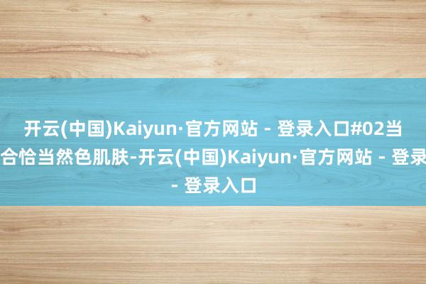 开云(中国)Kaiyun·官方网站 - 登录入口#02当然色合恰当然色肌肤-开云(中国)Kaiyun·官方网站 - 登录入口