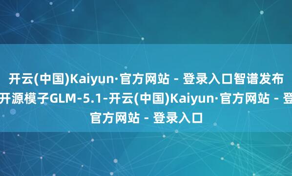 开云(中国)Kaiyun·官方网站 - 登录入口智谱发布新一代开源模子GLM-5.1-开云(中国)Kaiyun·官方网站 - 登录入口