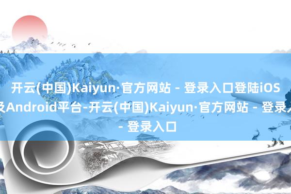 开云(中国)Kaiyun·官方网站 - 登录入口登陆iOS以及Android平台-开云(中国)Kaiyun·官方网站 - 登录入口