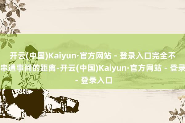 开云(中国)Kaiyun·官方网站 - 登录入口完全不是普串通事间的距离-开云(中国)Kaiyun·官方网站 - 登录入口