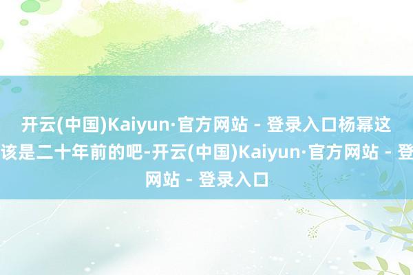 开云(中国)Kaiyun·官方网站 - 登录入口杨幂这情状应该是二十年前的吧-开云(中国)Kaiyun·官方网站 - 登录入口