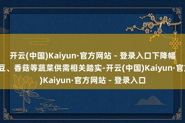 开云(中国)Kaiyun·官方网站 - 登录入口下降幅度不跳跃5%；土豆、香菇等蔬菜供需相关踏实-开云(中国)Kaiyun·官方网站 - 登录入口