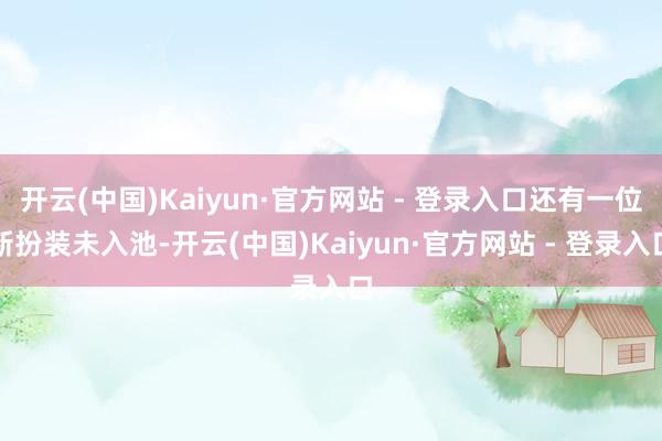 开云(中国)Kaiyun·官方网站 - 登录入口还有一位新扮装未入池-开云(中国)Kaiyun·官方网站 - 登录入口