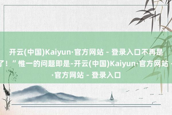 开云(中国)Kaiyun·官方网站 - 登录入口不再是好好先生了！”惟一的问题即是-开云(中国)Kaiyun·官方网站 - 登录入口
