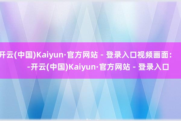 开云(中国)Kaiyun·官方网站 - 登录入口视频画面：          -开云(中国)Kaiyun·官方网站 - 登录入口