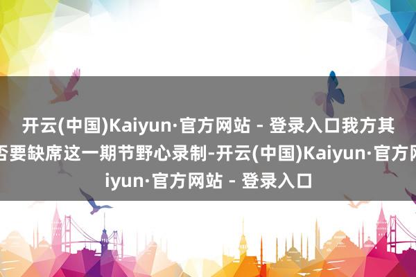 开云(中国)Kaiyun·官方网站 - 登录入口我方其实也考虑过是否要缺席这一期节野心录制-开云(中国)Kaiyun·官方网站 - 登录入口