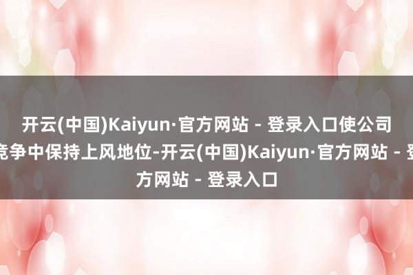 开云(中国)Kaiyun·官方网站 - 登录入口使公司在历害竞争中保持上风地位-开云(中国)Kaiyun·官方网站 - 登录入口