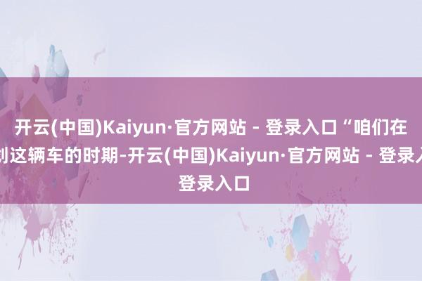 开云(中国)Kaiyun·官方网站 - 登录入口“咱们在谋划这辆车的时期-开云(中国)Kaiyun·官方网站 - 登录入口