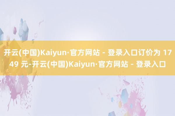 开云(中国)Kaiyun·官方网站 - 登录入口订价为 1749 元-开云(中国)Kaiyun·官方网站 - 登录入口